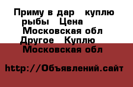 Приму в дар , куплю рыбы › Цена ­ 25 - Московская обл. Другое » Куплю   . Московская обл.